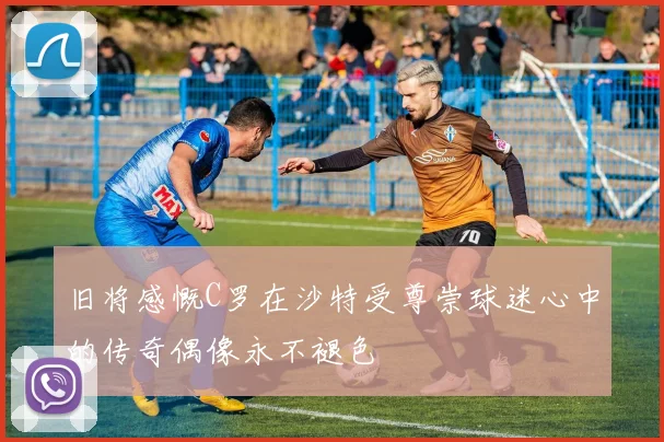 旧将感慨C罗在沙特受尊崇球迷心中的传奇偶像永不褪色