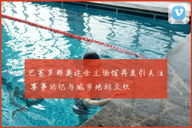 巴塞罗那奥运会主场馆再度引关注 赛事记忆与城市地标交织