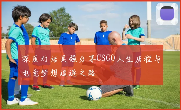深度对话吴强分享CSGO人生历程与电竞梦想追逐之路