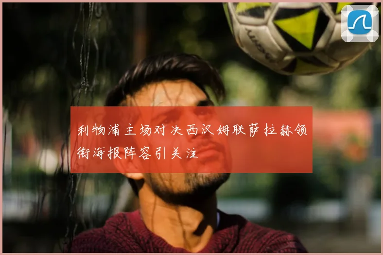 利物浦主场对决西汉姆联萨拉赫领衔海报阵容引关注