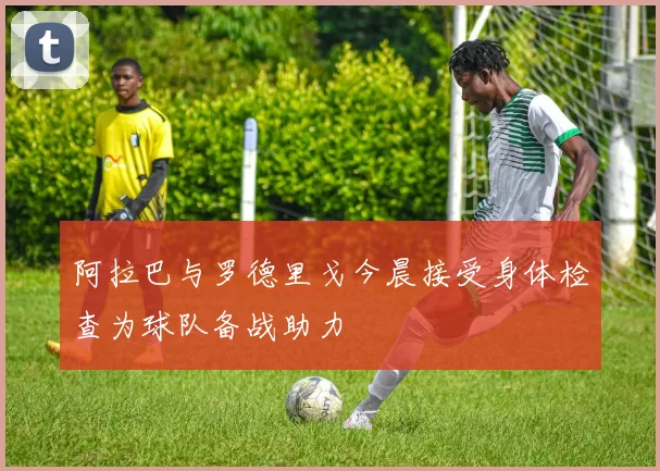 阿拉巴与罗德里戈今晨接受身体检查为球队备战助力