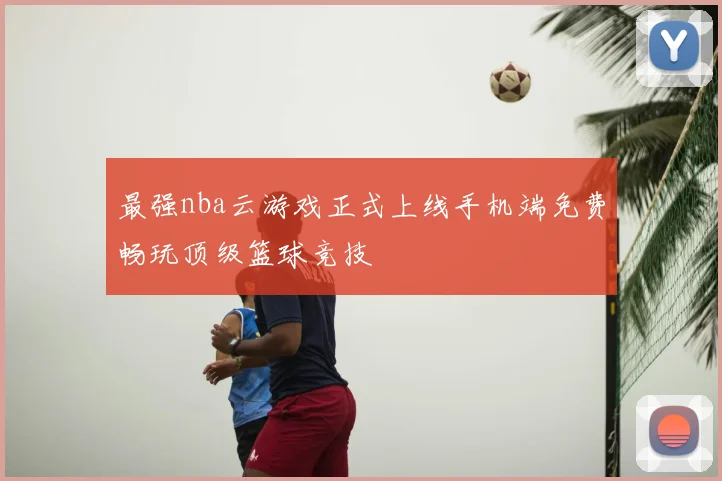最强nba云游戏正式上线手机端免费畅玩顶级篮球竞技