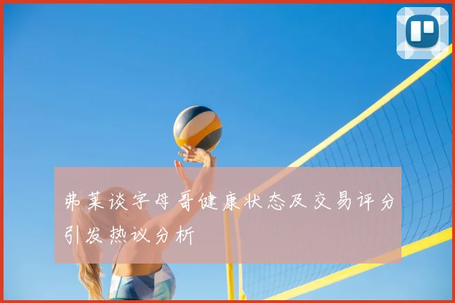 弗莱谈字母哥健康状态及交易评分引发热议分析
