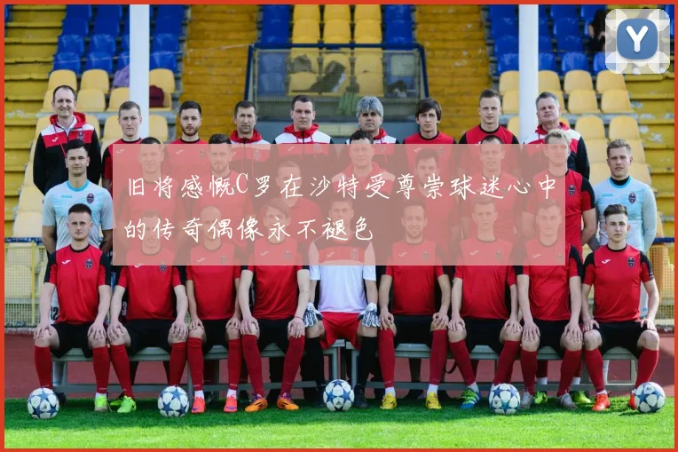 旧将感慨C罗在沙特受尊崇球迷心中的传奇偶像永不褪色