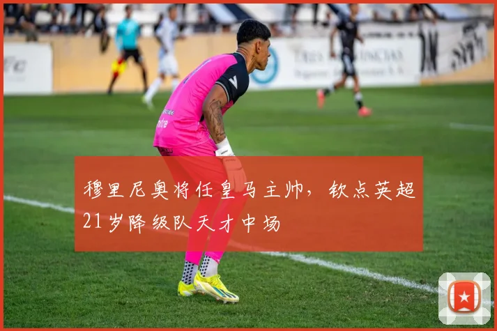 穆里尼奥将任皇马主帅,钦点英超21岁降级队天才中场