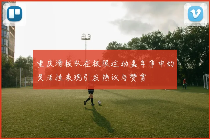 重庆滑板队在极限运动嘉年华中的灵活性表现引发热议与赞赏