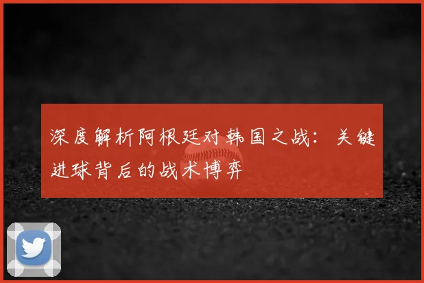 深度解析阿根廷对韩国之战:关键进球背后的战术博弈