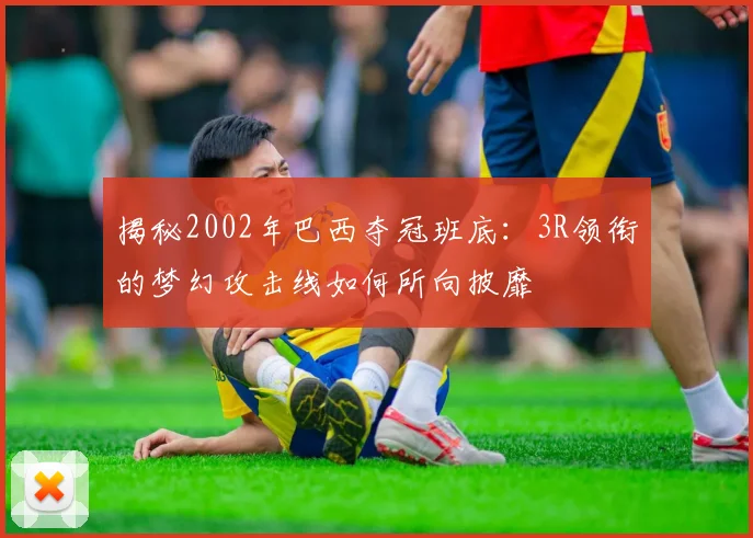 揭秘2002年巴西夺冠班底：3R领衔的梦幻攻击线如何所向披靡