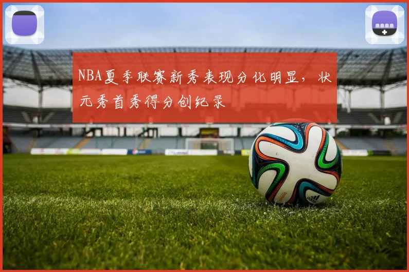 NBA夏季联赛新秀表现分化明显，状元秀首秀得分创纪录