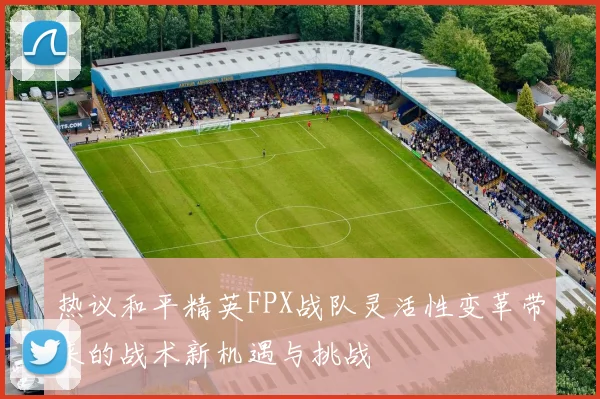 热议和平精英FPX战队灵活性变革带来的战术新机遇与挑战