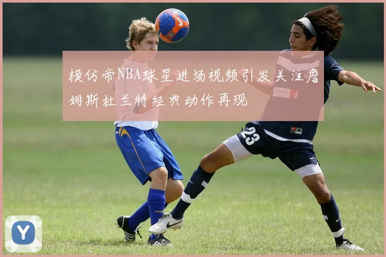 模仿帝NBA球星进场视频引发关注詹姆斯杜兰特经典动作再现