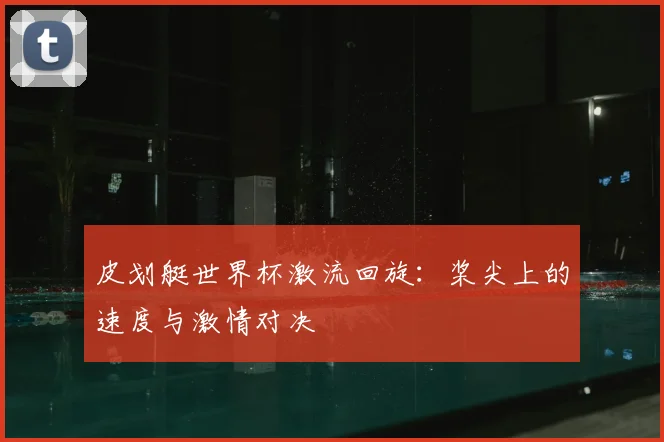皮划艇世界杯激流回旋：桨尖上的速度与激情对决