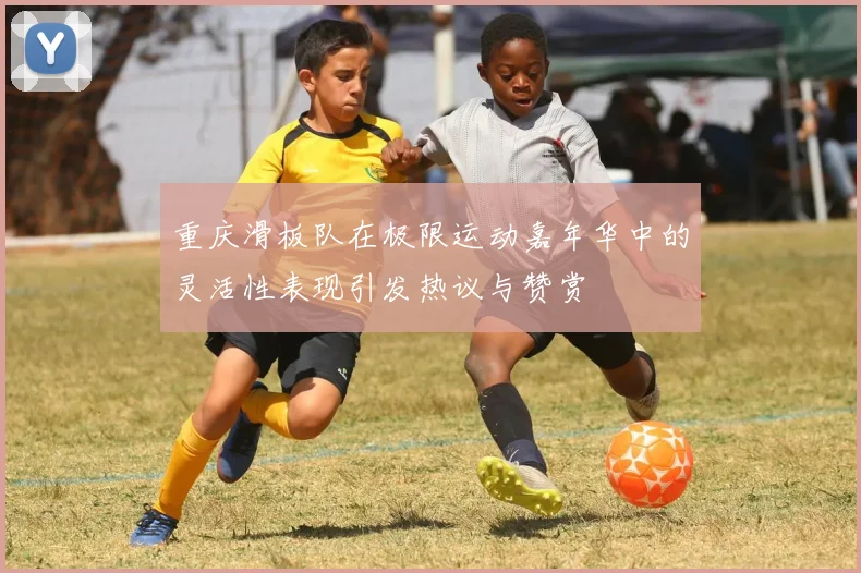 重庆滑板队在极限运动嘉年华中的灵活性表现引发热议与赞赏