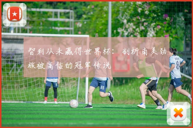 智利从未赢得世界杯：剖析南美劲旅被高估的冠军传说