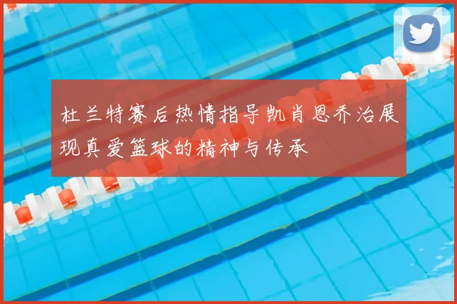 杜兰特赛后热情指导凯肖恩乔治展现真爱篮球的精神与传承