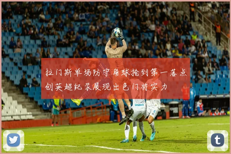 拉门斯单场防守角球抢到第一落点创英超纪录展现出色门将实力