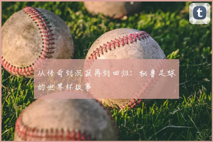 从传奇到沉寂再到回归:秘鲁足球的世界杯故事