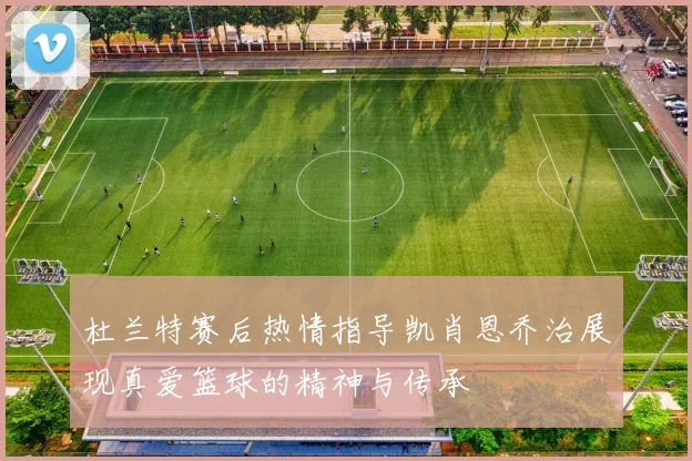 杜兰特赛后热情指导凯肖恩乔治展现真爱篮球的精神与传承