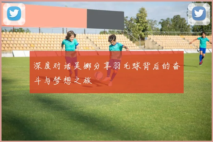 深度对话吴娜分享羽毛球背后的奋斗与梦想之旅