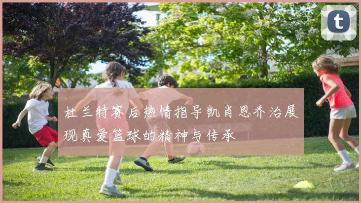 杜兰特赛后热情指导凯肖恩乔治展现真爱篮球的精神与传承
