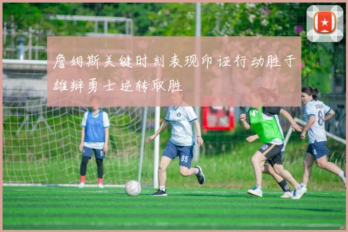 詹姆斯关键时刻表现印证行动胜于雄辩勇士逆转取胜