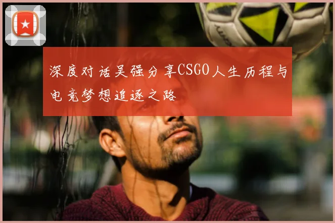 深度对话吴强分享CSGO人生历程与电竞梦想追逐之路