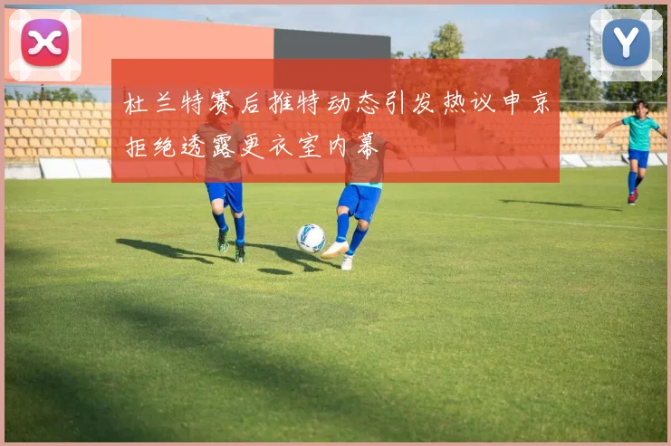 杜兰特赛后推特动态引发热议申京拒绝透露更衣室内幕