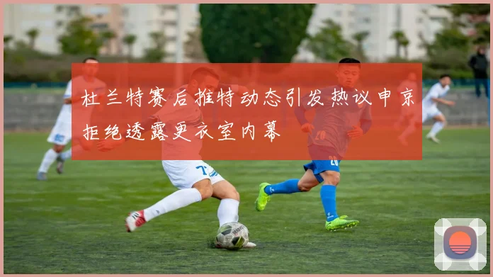 杜兰特赛后推特动态引发热议申京拒绝透露更衣室内幕