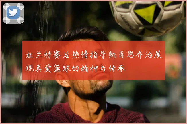 杜兰特赛后热情指导凯肖恩乔治展现真爱篮球的精神与传承