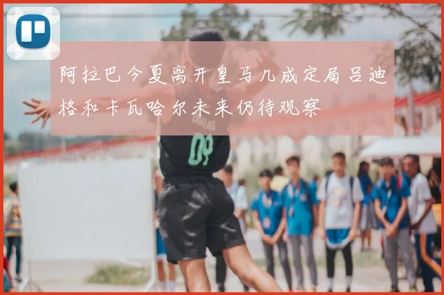 阿拉巴今夏离开皇马几成定局吕迪格和卡瓦哈尔未来仍待观察