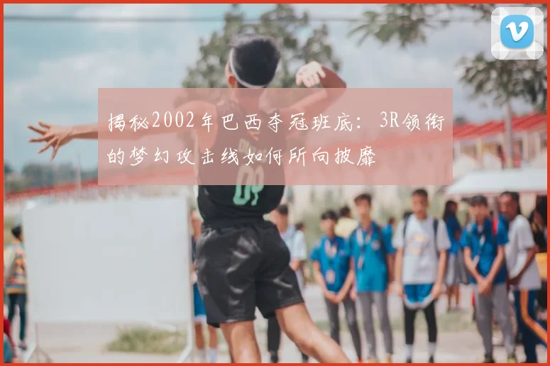 揭秘2002年巴西夺冠班底：3R领衔的梦幻攻击线如何所向披靡