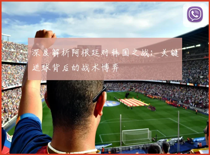 深度解析阿根廷对韩国之战:关键进球背后的战术博弈