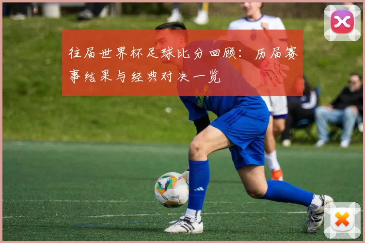 往届世界杯足球比分回顾:历届赛事结果与经典对决一览
