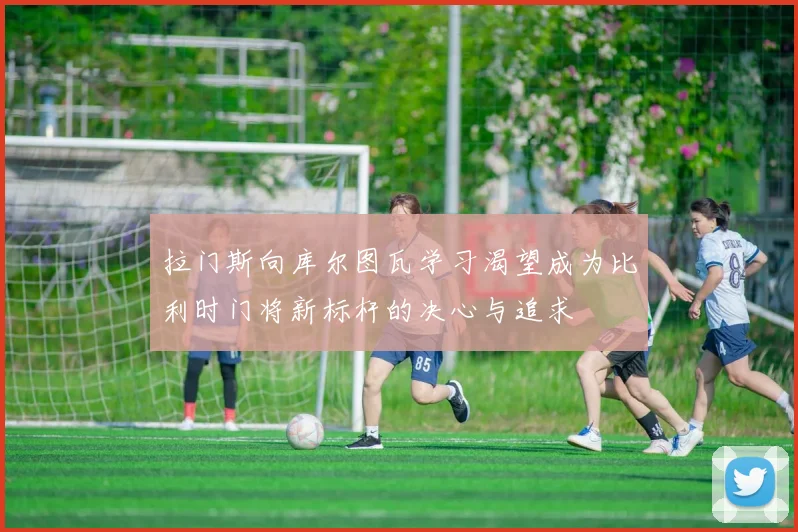拉门斯向库尔图瓦学习渴望成为比利时门将新标杆的决心与追求