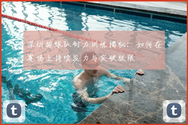 深圳排球队耐力训练揭秘：如何在赛场上持续发力与突破极限