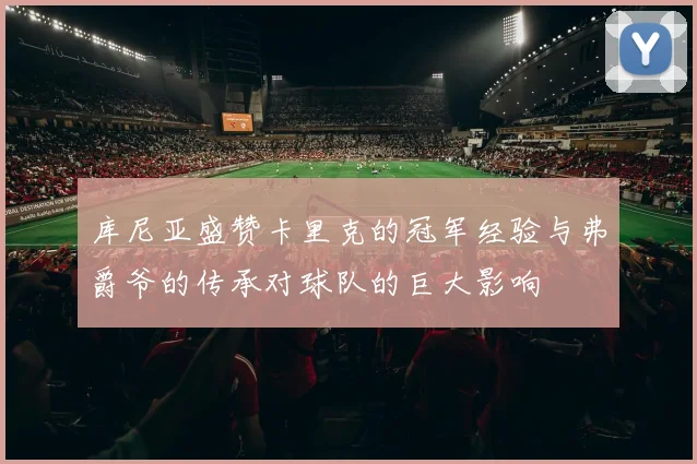 库尼亚盛赞卡里克的冠军经验与弗爵爷的传承对球队的巨大影响