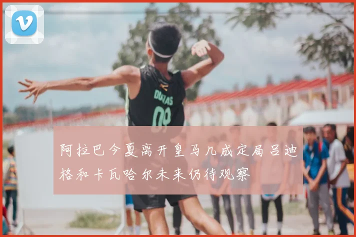 阿拉巴今夏离开皇马几成定局吕迪格和卡瓦哈尔未来仍待观察