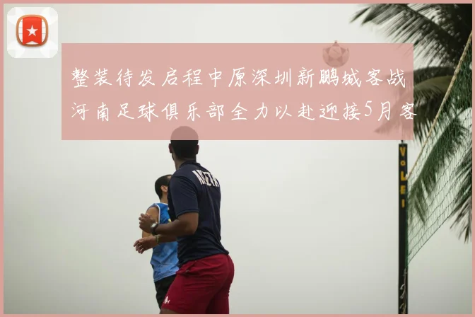 整装待发启程中原深圳新鹏城客战河南足球俱乐部全力以赴迎接5月客场挑战