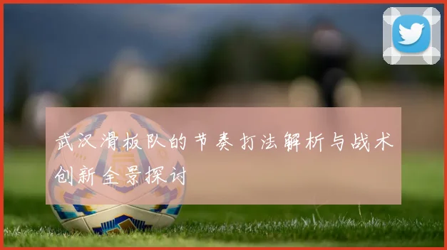 武汉滑板队的节奏打法解析与战术创新全景探讨