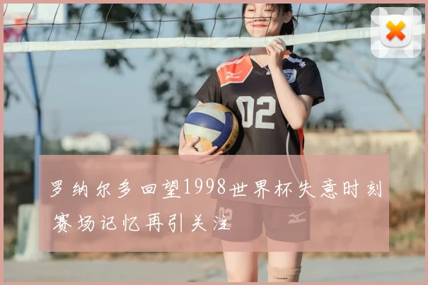 罗纳尔多回望1998世界杯失意时刻 赛场记忆再引关注