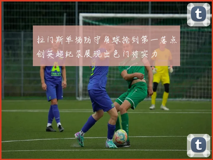 拉门斯单场防守角球抢到第一落点创英超纪录展现出色门将实力