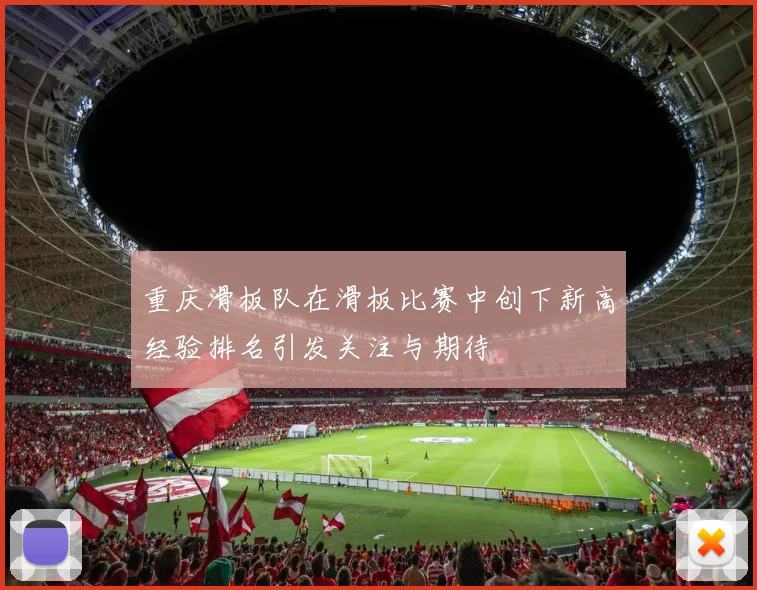 重庆滑板队在滑板比赛中创下新高经验排名引发关注与期待