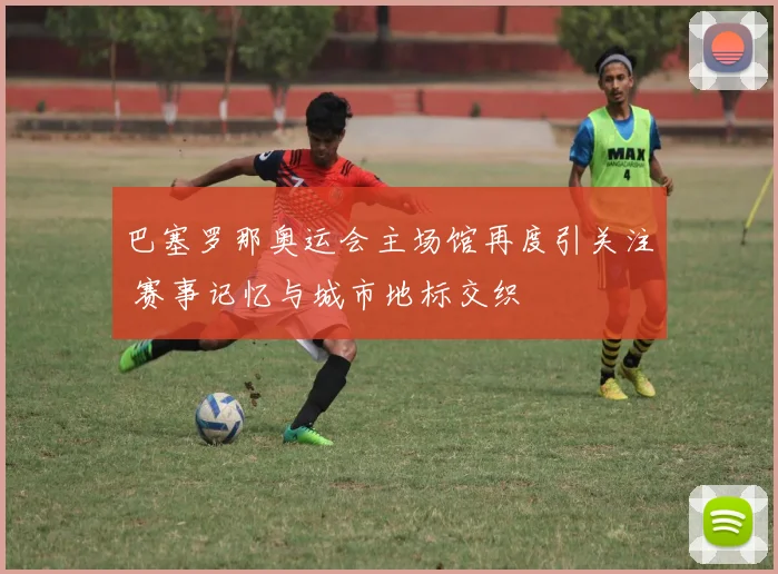 巴塞罗那奥运会主场馆再度引关注 赛事记忆与城市地标交织
