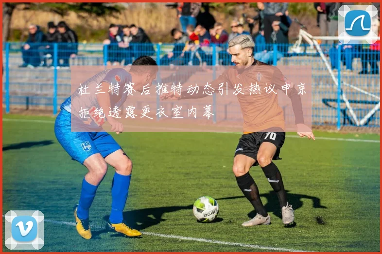 杜兰特赛后推特动态引发热议申京拒绝透露更衣室内幕