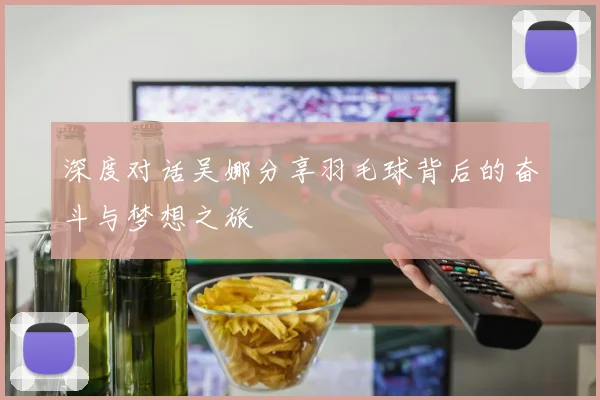 深度对话吴娜分享羽毛球背后的奋斗与梦想之旅