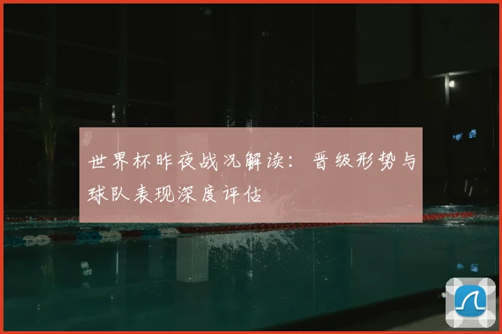世界杯昨夜战况解读:晋级形势与球队表现深度评估