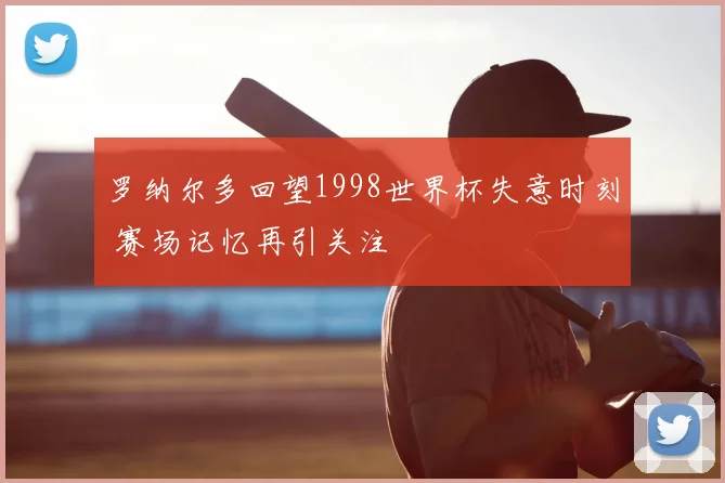 罗纳尔多回望1998世界杯失意时刻 赛场记忆再引关注