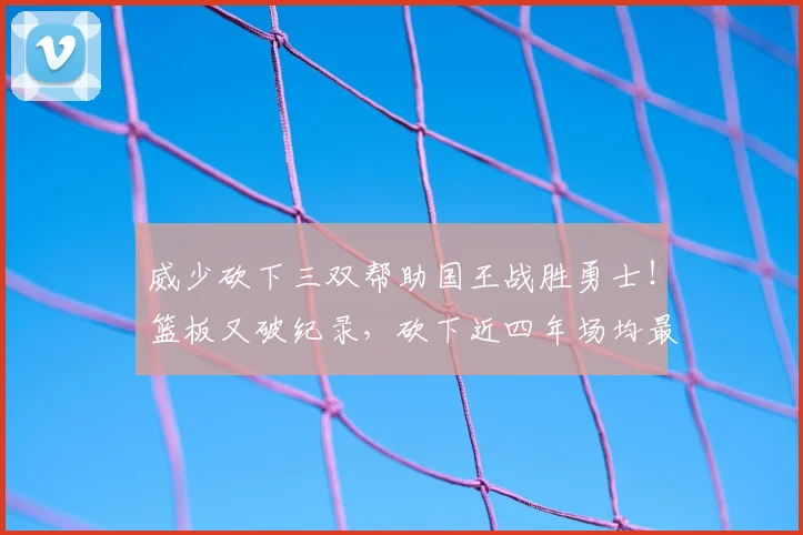 威少砍下三双帮助国王战胜勇士!篮板又破纪录,砍下近四年场均最高得分