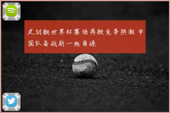 皮划艇世界杯赛场再掀竞争热潮 中国队备战新一轮角逐