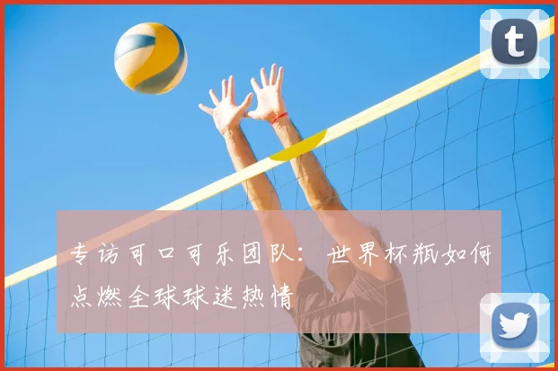 专访可口可乐团队：世界杯瓶如何点燃全球球迷热情
